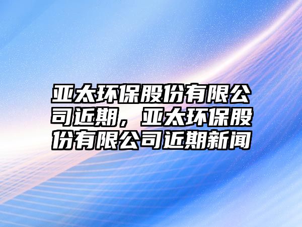 亞太環(huán)保股份有限公司近期，亞太環(huán)保股份有限公司近期新聞