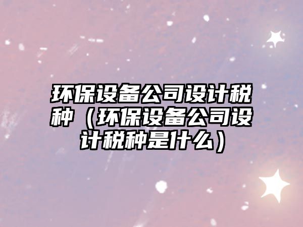 環(huán)保設備公司設計稅種（環(huán)保設備公司設計稅種是什么）