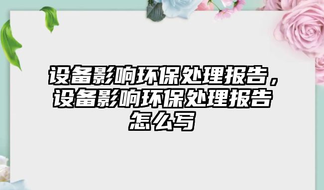 設備影響環(huán)保處理報告，設備影響環(huán)保處理報告怎么寫