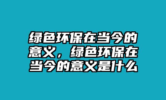 綠色環(huán)保在當今的意義，綠色環(huán)保在當今的意義是什么