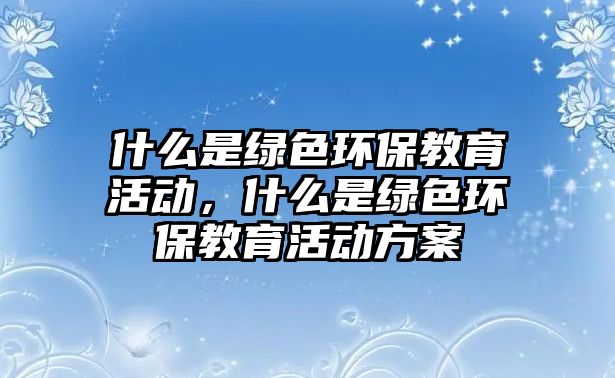 什么是綠色環(huán)保教育活動(dòng)，什么是綠色環(huán)保教育活動(dòng)方案