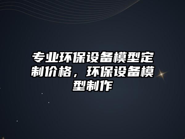 專業(yè)環(huán)保設(shè)備模型定制價格，環(huán)保設(shè)備模型制作