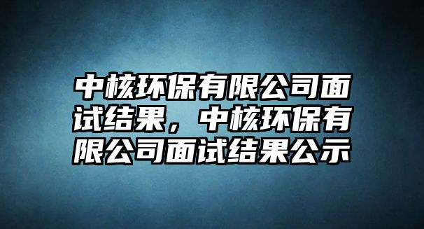 中核環(huán)保有限公司面試結(jié)果，中核環(huán)保有限公司面試結(jié)果公示