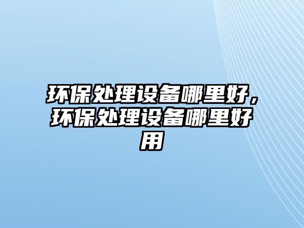 環(huán)保處理設(shè)備哪里好，環(huán)保處理設(shè)備哪里好用