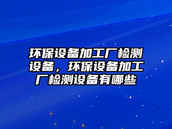 環(huán)保設(shè)備加工廠檢測設(shè)備，環(huán)保設(shè)備加工廠檢測設(shè)備有哪些