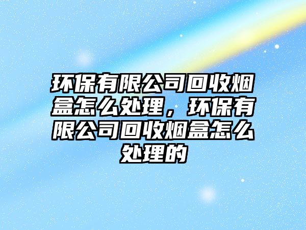 環(huán)保有限公司回收煙盒怎么處理，環(huán)保有限公司回收煙盒怎么處理的