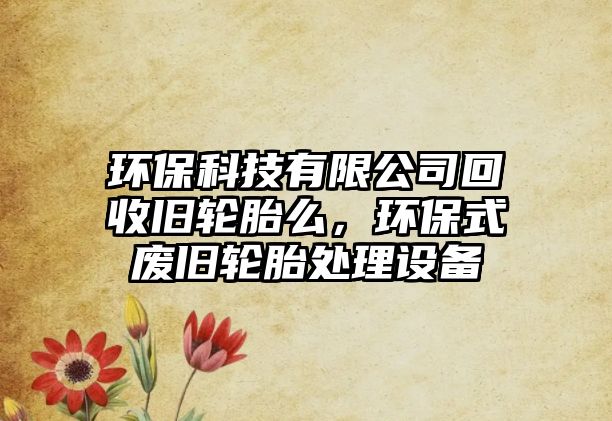 環(huán)保科技有限公司回收舊輪胎么，環(huán)保式廢舊輪胎處理設(shè)備