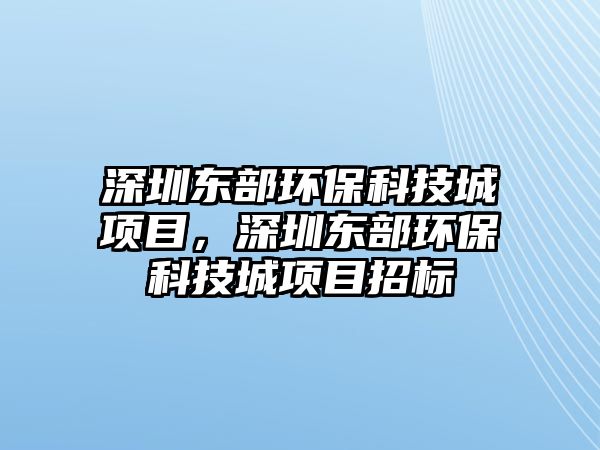 深圳東部環(huán)?？萍汲琼?xiàng)目，深圳東部環(huán)保科技城項(xiàng)目招標(biāo)