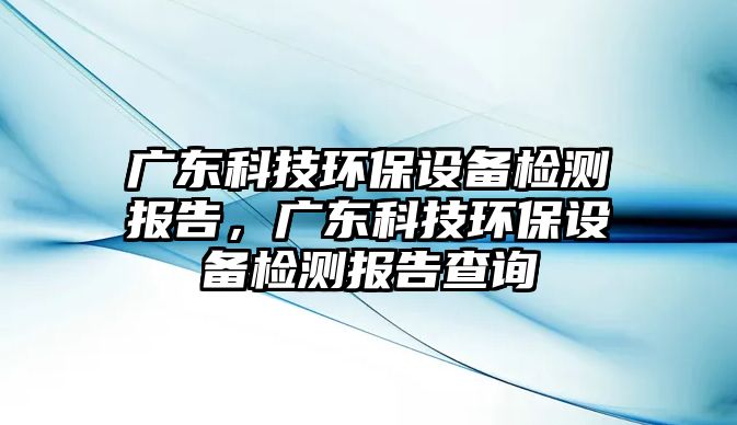 廣東科技環(huán)保設(shè)備檢測(cè)報(bào)告，廣東科技環(huán)保設(shè)備檢測(cè)報(bào)告查詢