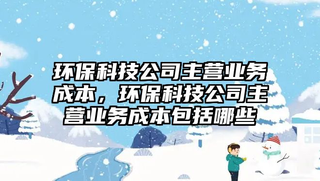 環(huán)?？萍脊局鳡I業(yè)務(wù)成本，環(huán)?？萍脊局鳡I業(yè)務(wù)成本包括哪些