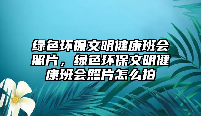 綠色環(huán)保文明健康班會(huì)照片，綠色環(huán)保文明健康班會(huì)照片怎么拍