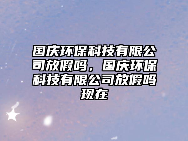 國慶環(huán)保科技有限公司放假嗎，國慶環(huán)保科技有限公司放假嗎現(xiàn)在