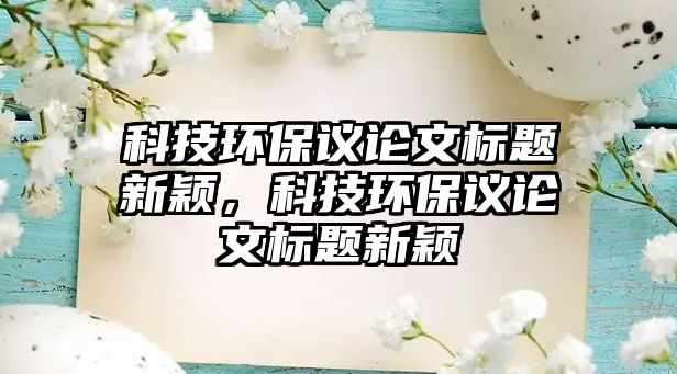 科技環(huán)保議論文標(biāo)題新穎，科技環(huán)保議論文標(biāo)題新穎