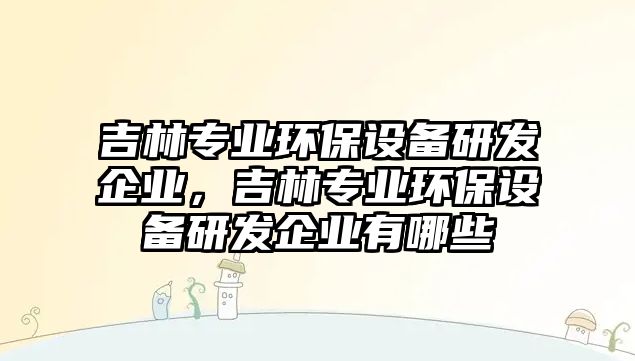 吉林專業(yè)環(huán)保設(shè)備研發(fā)企業(yè)，吉林專業(yè)環(huán)保設(shè)備研發(fā)企業(yè)有哪些