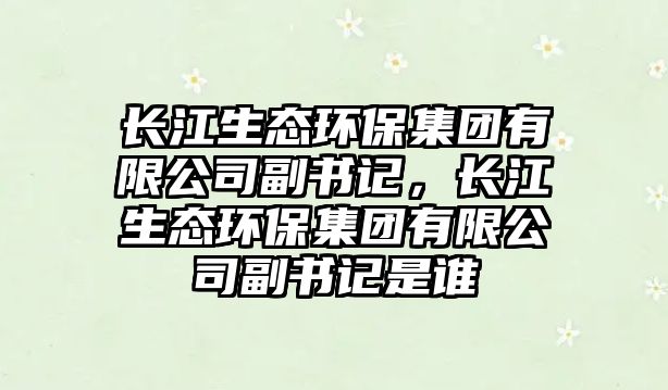 長江生態(tài)環(huán)保集團有限公司副書記，長江生態(tài)環(huán)保集團有限公司副書記是誰