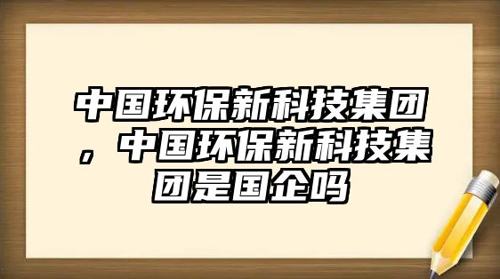 中國環(huán)保新科技集團，中國環(huán)保新科技集團是國企嗎