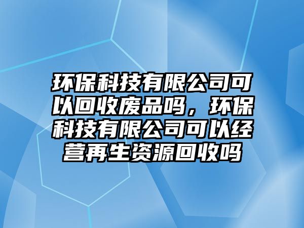 環(huán)保科技有限公司可以回收廢品嗎，環(huán)?？萍加邢薰究梢越?jīng)營再生資源回收嗎