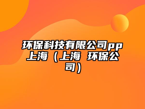 環(huán)保科技有限公司pp上海（上海 環(huán)保公司）