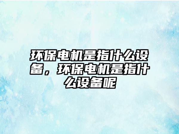 環(huán)保電機是指什么設(shè)備，環(huán)保電機是指什么設(shè)備呢