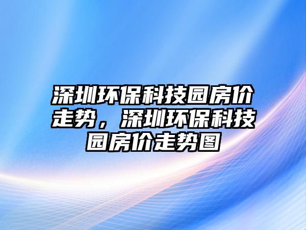 深圳環(huán)?？萍紙@房?jī)r(jià)走勢(shì)，深圳環(huán)保科技園房?jī)r(jià)走勢(shì)圖