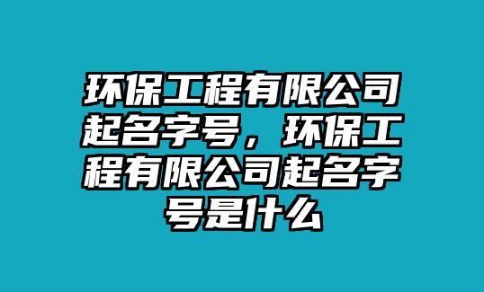 環(huán)保工程有限公司起名字號(hào)，環(huán)保工程有限公司起名字號(hào)是什么