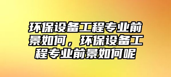 環(huán)保設(shè)備工程專業(yè)前景如何，環(huán)保設(shè)備工程專業(yè)前景如何呢