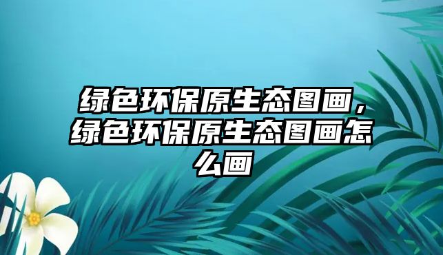 綠色環(huán)保原生態(tài)圖畫，綠色環(huán)保原生態(tài)圖畫怎么畫