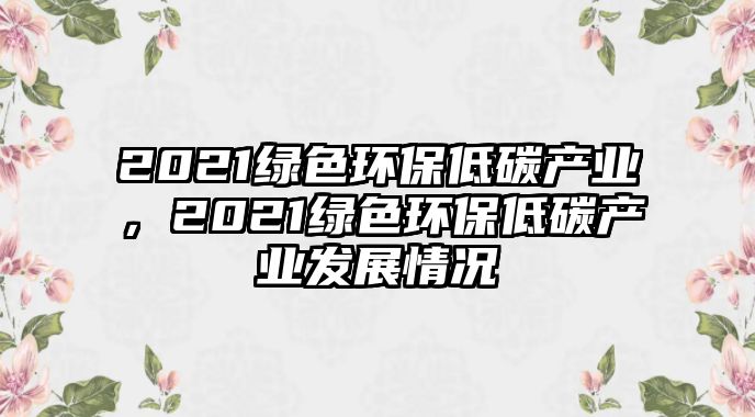 2021綠色環(huán)保低碳產(chǎn)業(yè)，2021綠色環(huán)保低碳產(chǎn)業(yè)發(fā)展情況