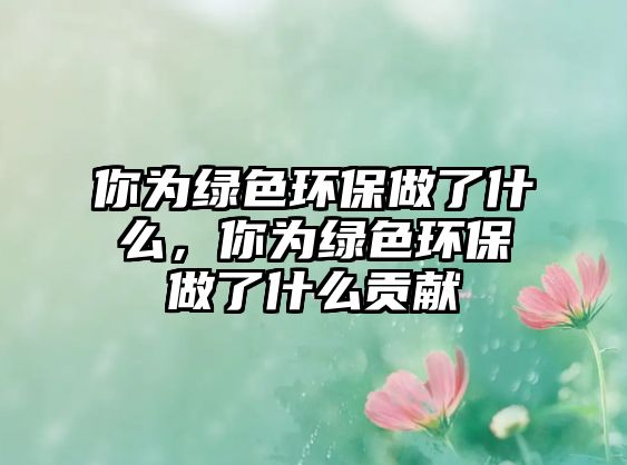 你為綠色環(huán)保做了什么，你為綠色環(huán)保做了什么貢獻(xiàn)