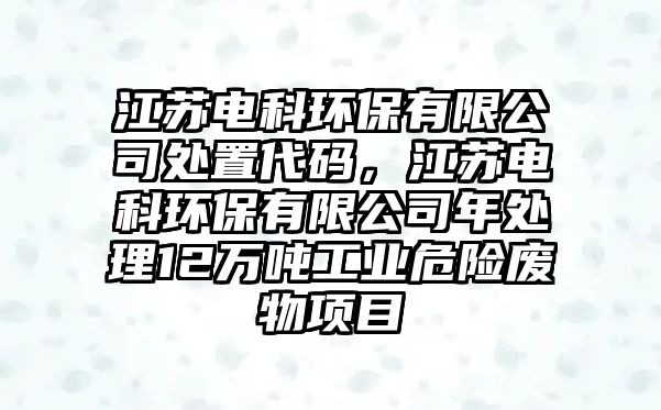 江蘇電科環(huán)保有限公司處置代碼，江蘇電科環(huán)保有限公司年處理12萬噸工業(yè)危險(xiǎn)廢物項(xiàng)目