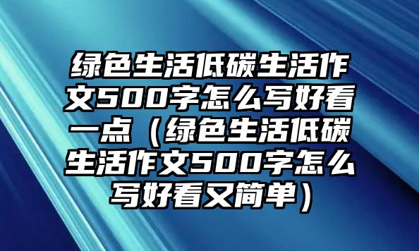 綠色生活低碳生活作文500字怎么寫(xiě)好看一點(diǎn)（綠色生活低碳生活作文500字怎么寫(xiě)好看又簡(jiǎn)單）