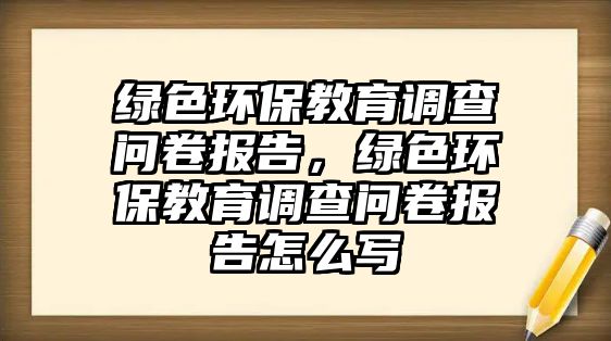 綠色環(huán)保教育調(diào)查問(wèn)卷報(bào)告，綠色環(huán)保教育調(diào)查問(wèn)卷報(bào)告怎么寫