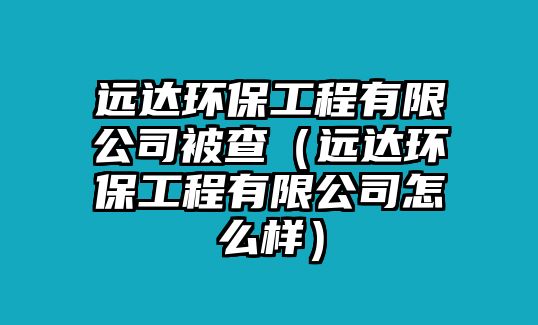 遠達環(huán)保工程有限公司被查（遠達環(huán)保工程有限公司怎么樣）