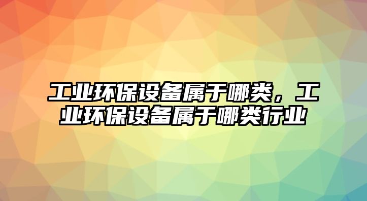 工業(yè)環(huán)保設(shè)備屬于哪類，工業(yè)環(huán)保設(shè)備屬于哪類行業(yè)