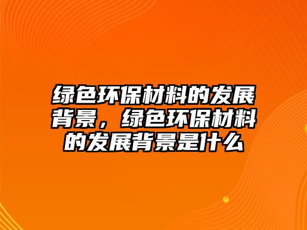 綠色環(huán)保材料的發(fā)展背景，綠色環(huán)保材料的發(fā)展背景是什么