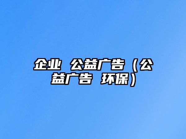 企業(yè) 公益廣告（公益廣告 環(huán)保）