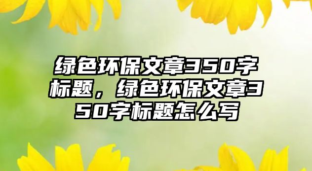 綠色環(huán)保文章350字標(biāo)題，綠色環(huán)保文章350字標(biāo)題怎么寫