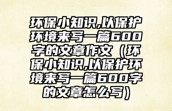 環(huán)保小知識(shí),以保護(hù)環(huán)境來(lái)寫(xiě)一篇600字的文章作文（環(huán)保小知識(shí),以保護(hù)環(huán)境來(lái)寫(xiě)一篇600字的文章怎么寫(xiě)）