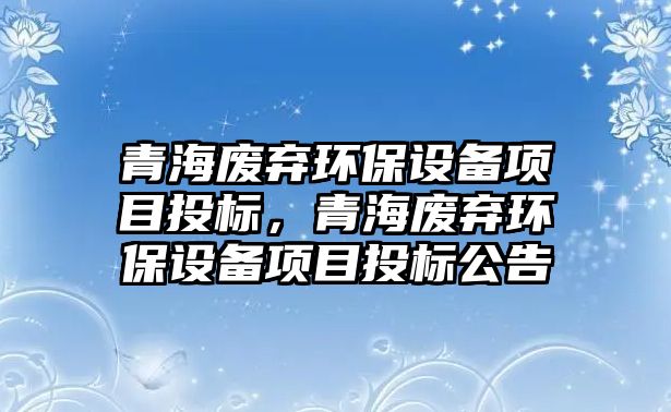 青海廢棄環(huán)保設備項目投標，青海廢棄環(huán)保設備項目投標公告