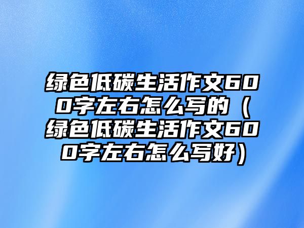 綠色低碳生活作文600字左右怎么寫的（綠色低碳生活作文600字左右怎么寫好）