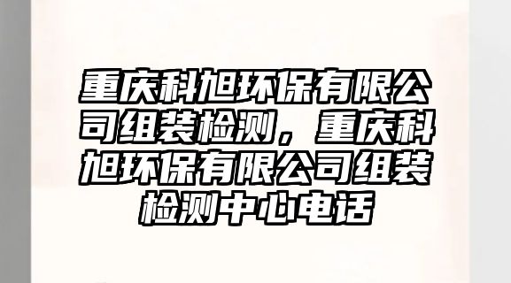 重慶科旭環(huán)保有限公司組裝檢測，重慶科旭環(huán)保有限公司組裝檢測中心電話