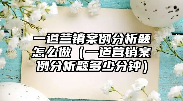 一道營銷案例分析題怎么做（一道營銷案例分析題多少分鐘）