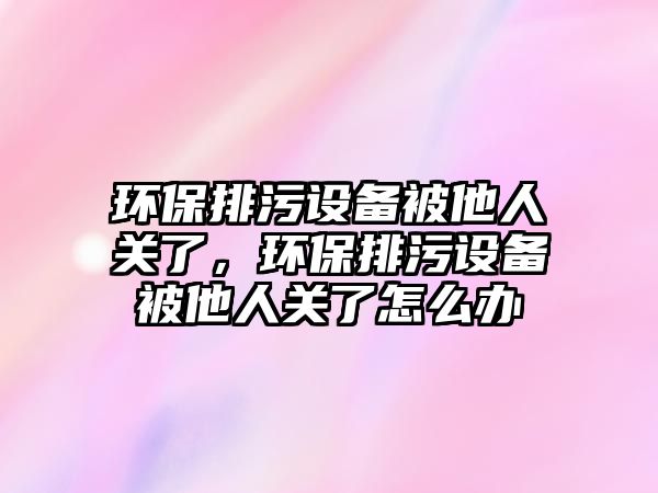 環(huán)保排污設備被他人關了，環(huán)保排污設備被他人關了怎么辦