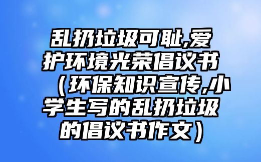 亂扔垃圾可恥,愛護(hù)環(huán)境光榮倡議書（環(huán)保知識宣傳,小學(xué)生寫的亂扔垃圾的倡議書作文）