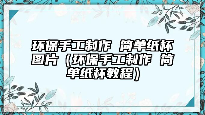 環(huán)保手工制作 簡(jiǎn)單紙杯圖片（環(huán)保手工制作 簡(jiǎn)單紙杯教程）