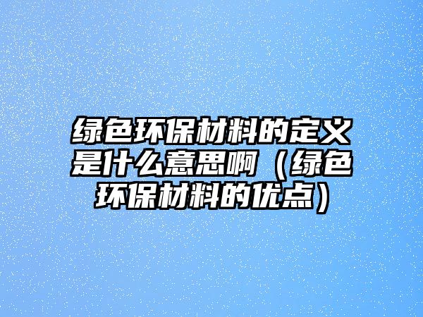 綠色環(huán)保材料的定義是什么意思?。ňG色環(huán)保材料的優(yōu)點(diǎn)）