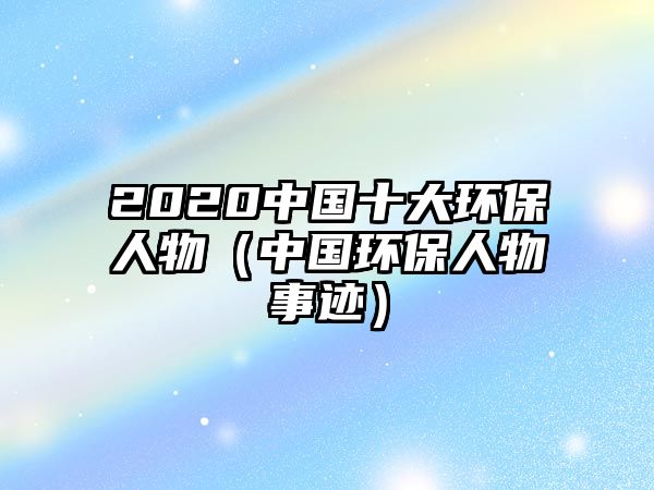 2020中國十大環(huán)保人物（中國環(huán)保人物事跡）