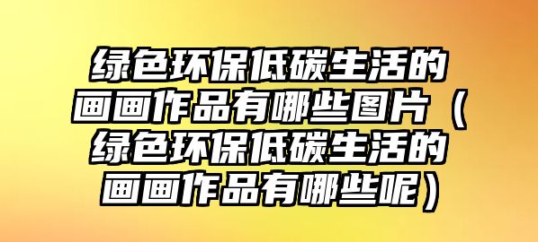 綠色環(huán)保低碳生活的畫畫作品有哪些圖片（綠色環(huán)保低碳生活的畫畫作品有哪些呢）