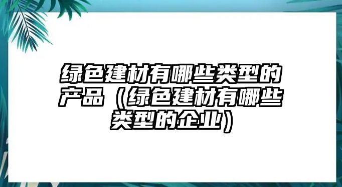 綠色建材有哪些類(lèi)型的產(chǎn)品（綠色建材有哪些類(lèi)型的企業(yè)）