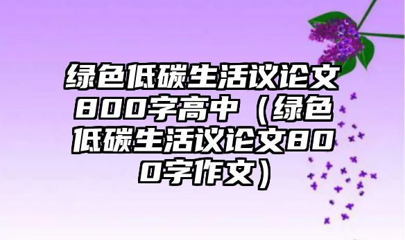 綠色低碳生活議論文800字高中（綠色低碳生活議論文800字作文）